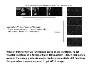 Wavelet transform of 2D functions is based on 1D transform. To get
wavelet transform of a 2D signal f(x,y), 1D transform is taken first along x
axis and then along y axis. As images can be represented as 2D functions
this procedure is commonly used to get WT of images.

 