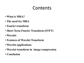 Contents
• What is MRA?
• The need for MRA
• Fourier transform
• Short Term Fourier Transform (STFT)
• Wavelet
• Features of Wavelet Transform
• Wavelet applications
• Wavelet transform in image compression
• Conclusion

 