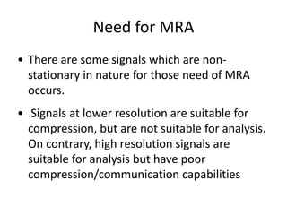 Need for MRA
• There are some signals which are nonstationary in nature for those need of MRA
occurs.
• Signals at lower resolution are suitable for
compression, but are not suitable for analysis.
On contrary, high resolution signals are
suitable for analysis but have poor
compression/communication capabilities

 