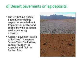 d) Desert pavements or lag deposits:
• The left behind closely
packed, interlocking,
angular or rounded rock
fragments of pebble and
cobble by wind deflation
are known as lag
deposits.
• A desert pavement is also
called “reg” in western
Sahara,“Serir” in Eastern
Sahara, “Gibber” in
Australia and “Sai” in
Central Asia.
 