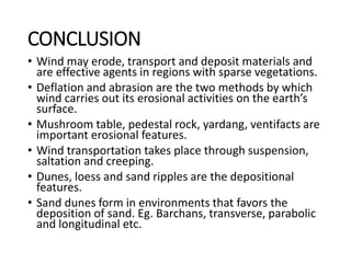 CONCLUSION
• Wind may erode, transport and deposit materials and
are effective agents in regions with sparse vegetations.
• Deflation and abrasion are the two methods by which
wind carries out its erosional activities on the earth’s
surface.
• Mushroom table, pedestal rock, yardang, ventifacts are
important erosional features.
• Wind transportation takes place through suspension,
saltation and creeping.
• Dunes, loess and sand ripples are the depositional
features.
• Sand dunes form in environments that favors the
deposition of sand. Eg. Barchans, transverse, parabolic
and longitudinal etc.
 