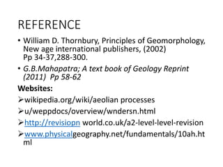 REFERENCE
• William D. Thornbury, Principles of Geomorphology,
New age international publishers, (2002)
Pp 34-37,288-300.
• G.B.Mahapatra; A text book of Geology Reprint
(2011) Pp 58-62
Websites:
wikipedia.org/wiki/aeolian processes
u/weppdocs/overview/wndersn.html
http://revisiopn world.co.uk/a2-level-level-revision
www.physicalgeography.net/fundamentals/10ah.ht
ml
 