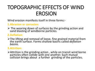 TOPOGRAPHIC EFFECTS OF WIND
EROSION
Wind erosion manifests itself in three forms:-
1.Abrasion or corrasion:
 The wearing down of surfaces by the grinding action and
sand blasting of windborne particles.
2.Deflation:
The lifting and removal of loose, fine grained material from
the earth surface. Forms shallow basins called deflation
basins.
3.Attrition:
Attrition is the grinding action , while on transit wind borne
particles often collide with one another. Such mutual
collision brings about a further grinding of the particles.
 