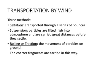 TRANSPORTATION BY WIND
Three methods:
• Saltation: Transported through a series of bounces.
• Suspension: particles are lifted high into
atmosphere and are carried great distances before
they settle.
• Rolling or Traction: the movement of particles on
ground.
The coarser fragments are carried in this way.
 