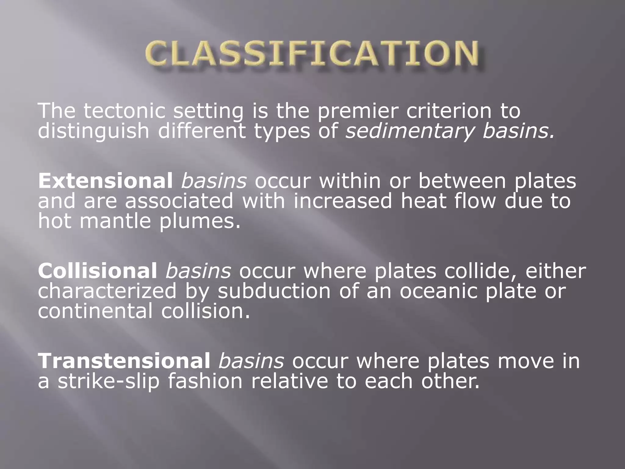 The tectonic setting is the premier criterion to
distinguish different types of sedimentary basins.
Extensional basins occur within or between plates
and are associated with increased heat flow due to
hot mantle plumes.
Collisional basins occur where plates collide, either
characterized by subduction of an oceanic plate or
continental collision.
Transtensional basins occur where plates move in
a strike-slip fashion relative to each other.
 