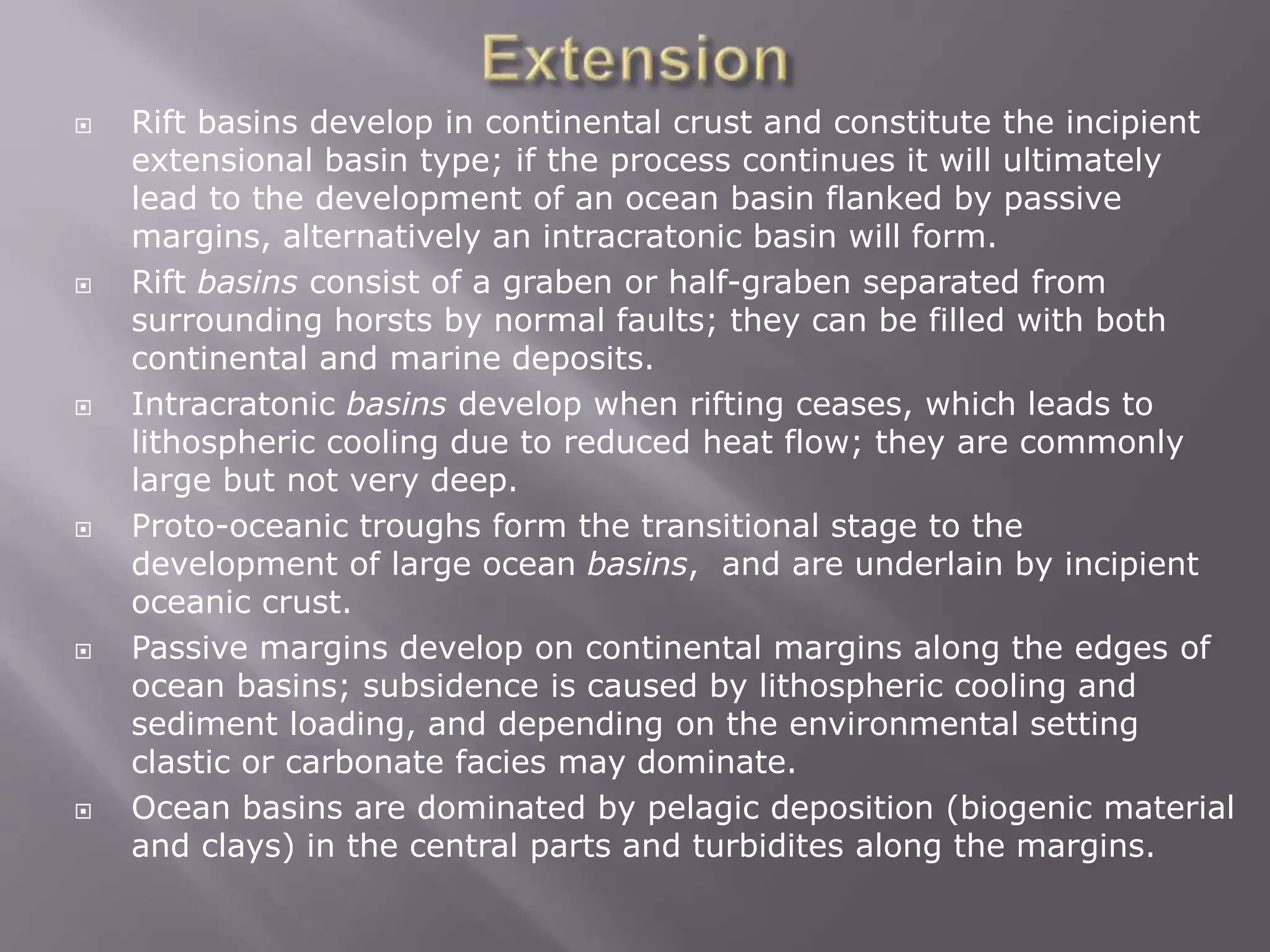  Rift basins develop in continental crust and constitute the incipient
extensional basin type; if the process continues it will ultimately
lead to the development of an ocean basin flanked by passive
margins, alternatively an intracratonic basin will form.
 Rift basins consist of a graben or half-graben separated from
surrounding horsts by normal faults; they can be filled with both
continental and marine deposits.
 Intracratonic basins develop when rifting ceases, which leads to
lithospheric cooling due to reduced heat flow; they are commonly
large but not very deep.
 Proto-oceanic troughs form the transitional stage to the
development of large ocean basins, and are underlain by incipient
oceanic crust.
 Passive margins develop on continental margins along the edges of
ocean basins; subsidence is caused by lithospheric cooling and
sediment loading, and depending on the environmental setting
clastic or carbonate facies may dominate.
 Ocean basins are dominated by pelagic deposition (biogenic material
and clays) in the central parts and turbidites along the margins.
 