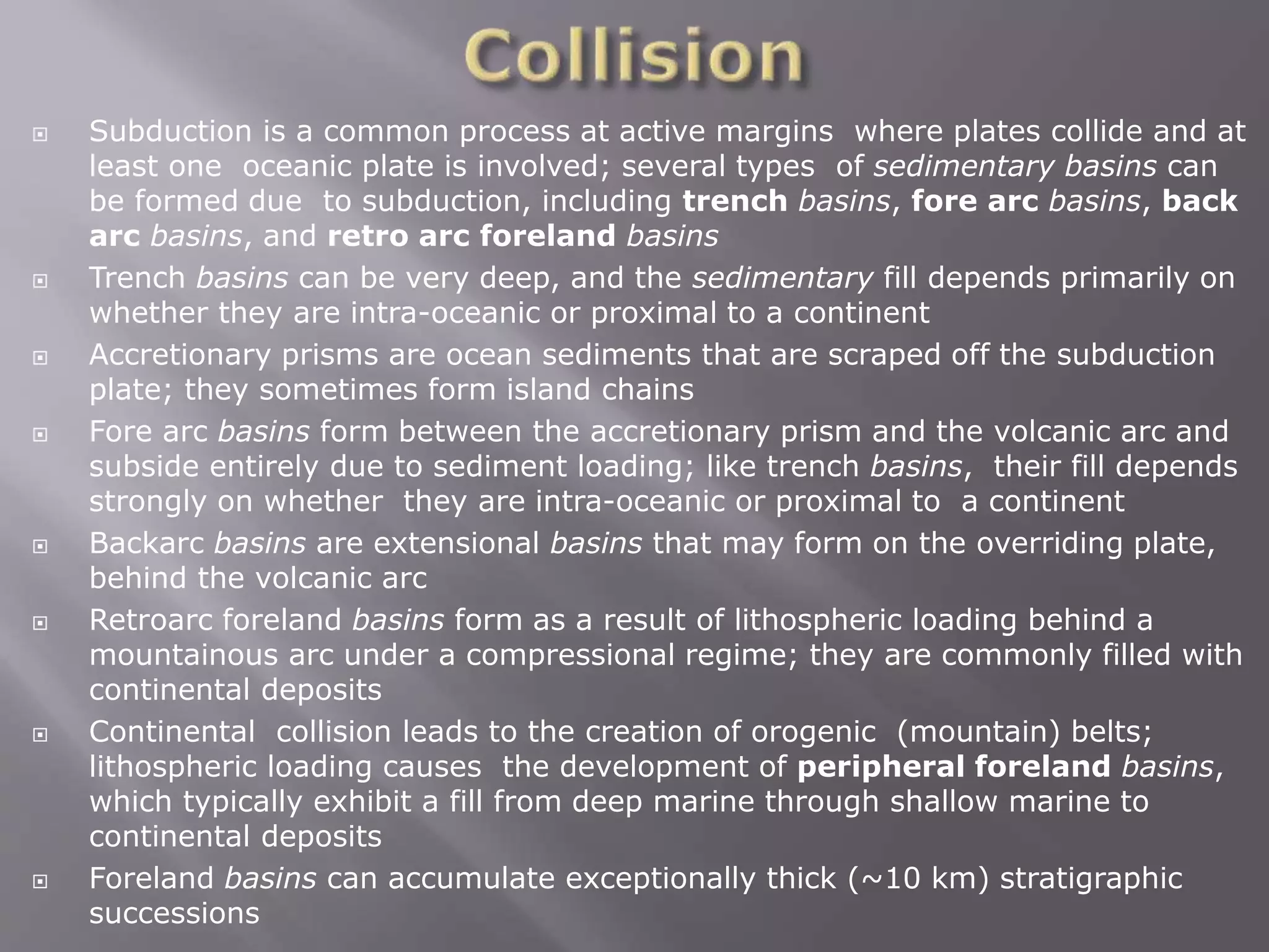  Subduction is a common process at active margins where plates collide and at
least one oceanic plate is involved; several types of sedimentary basins can
be formed due to subduction, including trench basins, fore arc basins, back
arc basins, and retro arc foreland basins
 Trench basins can be very deep, and the sedimentary fill depends primarily on
whether they are intra-oceanic or proximal to a continent
 Accretionary prisms are ocean sediments that are scraped off the subduction
plate; they sometimes form island chains
 Fore arc basins form between the accretionary prism and the volcanic arc and
subside entirely due to sediment loading; like trench basins, their fill depends
strongly on whether they are intra-oceanic or proximal to a continent
 Backarc basins are extensional basins that may form on the overriding plate,
behind the volcanic arc
 Retroarc foreland basins form as a result of lithospheric loading behind a
mountainous arc under a compressional regime; they are commonly filled with
continental deposits
 Continental collision leads to the creation of orogenic (mountain) belts;
lithospheric loading causes the development of peripheral foreland basins,
which typically exhibit a fill from deep marine through shallow marine to
continental deposits
 Foreland basins can accumulate exceptionally thick (~10 km) stratigraphic
successions
 