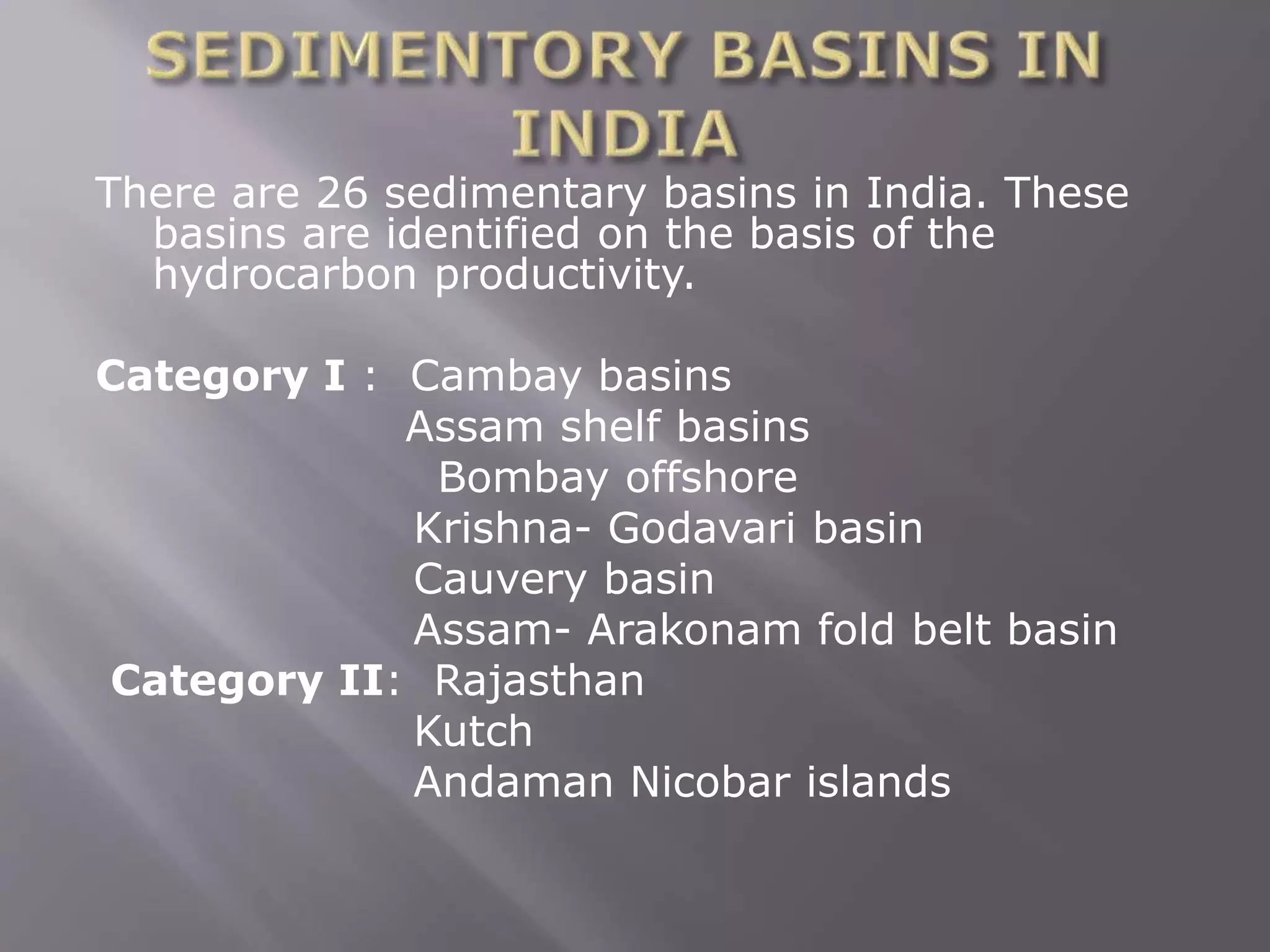 There are 26 sedimentary basins in India. These
basins are identified on the basis of the
hydrocarbon productivity.
Category I : Cambay basins
Assam shelf basins
Bombay offshore
Krishna- Godavari basin
Cauvery basin
Assam- Arakonam fold belt basin
Category II: Rajasthan
Kutch
Andaman Nicobar islands
 