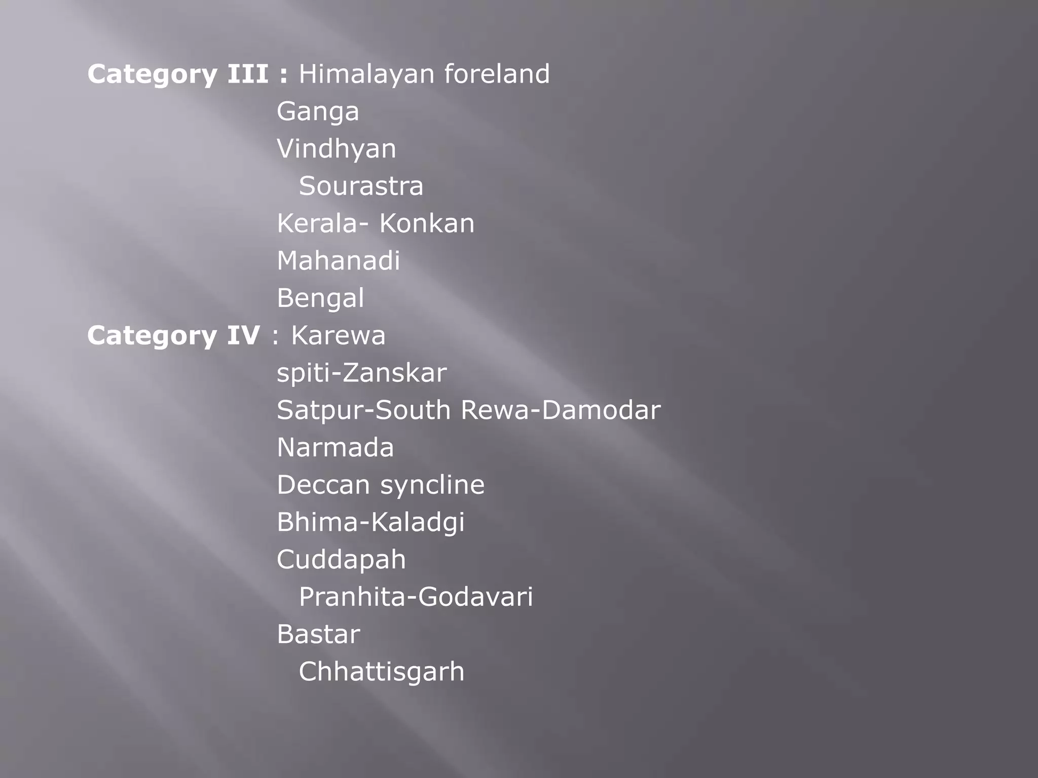 Category III : Himalayan foreland
Ganga
Vindhyan
Sourastra
Kerala- Konkan
Mahanadi
Bengal
Category IV : Karewa
spiti-Zanskar
Satpur-South Rewa-Damodar
Narmada
Deccan syncline
Bhima-Kaladgi
Cuddapah
Pranhita-Godavari
Bastar
Chhattisgarh
 