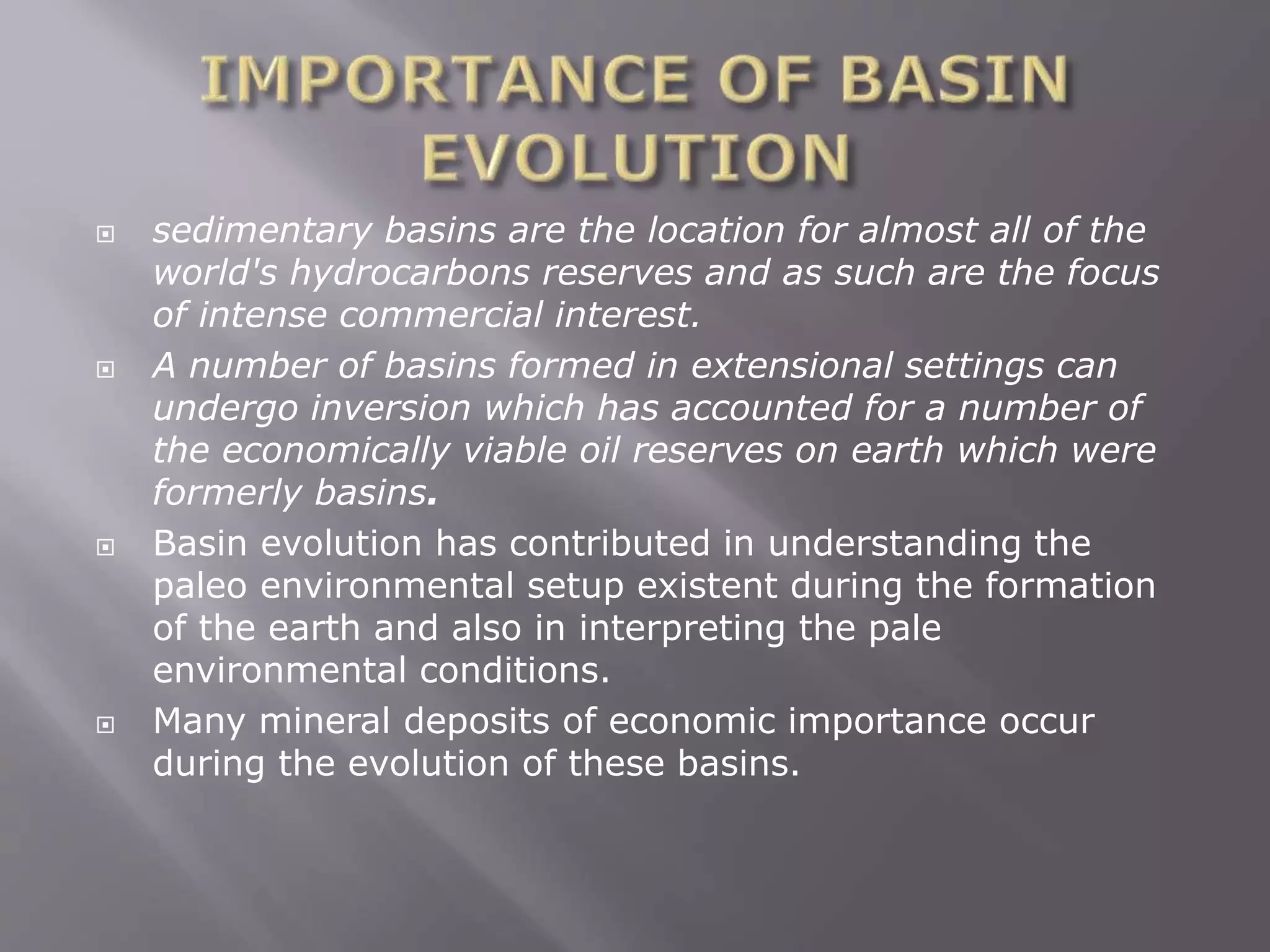  sedimentary basins are the location for almost all of the
world's hydrocarbons reserves and as such are the focus
of intense commercial interest.
 A number of basins formed in extensional settings can
undergo inversion which has accounted for a number of
the economically viable oil reserves on earth which were
formerly basins.
 Basin evolution has contributed in understanding the
paleo environmental setup existent during the formation
of the earth and also in interpreting the pale
environmental conditions.
 Many mineral deposits of economic importance occur
during the evolution of these basins.
 