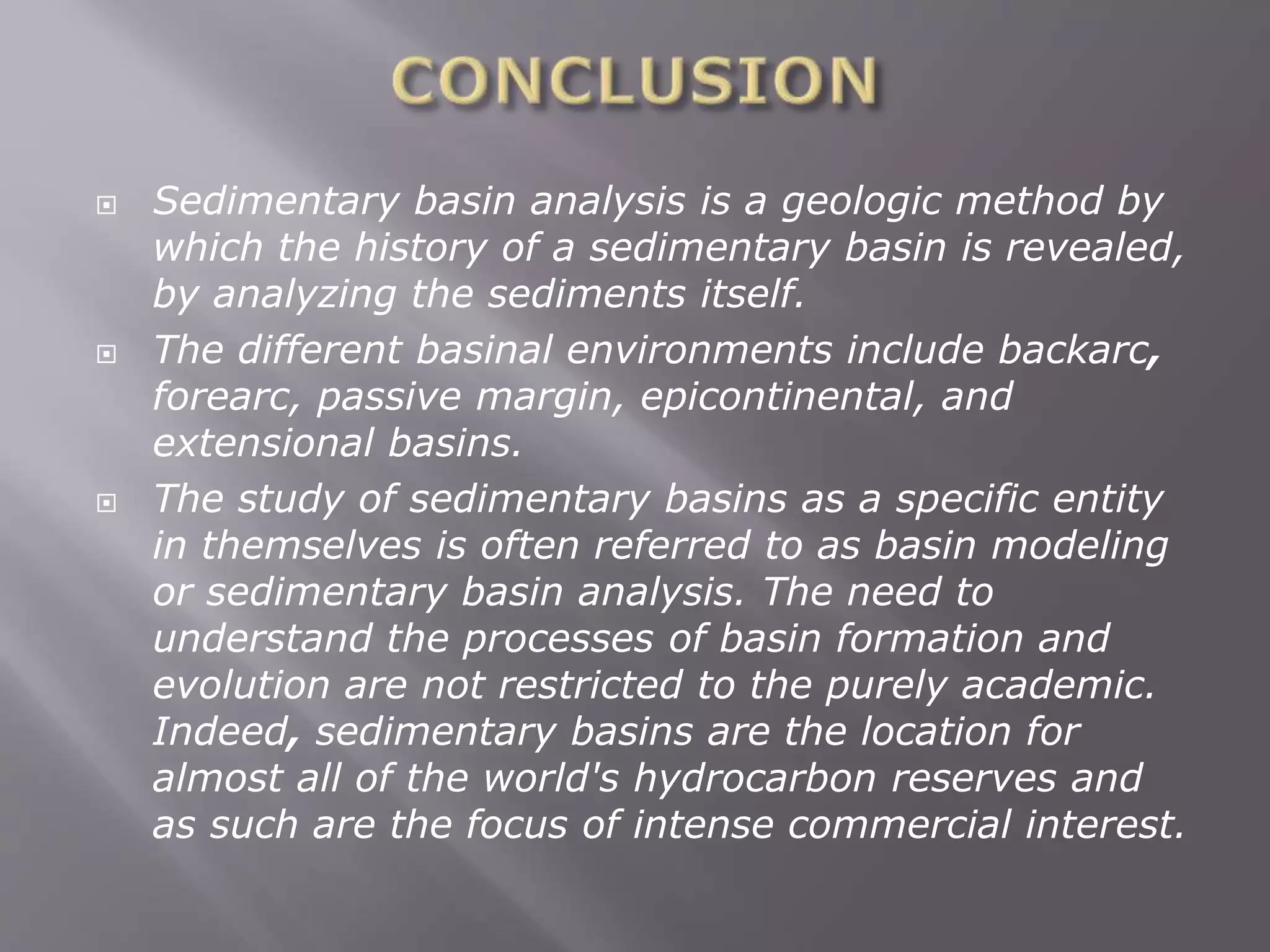  Sedimentary basin analysis is a geologic method by
which the history of a sedimentary basin is revealed,
by analyzing the sediments itself.
 The different basinal environments include backarc,
forearc, passive margin, epicontinental, and
extensional basins.
 The study of sedimentary basins as a specific entity
in themselves is often referred to as basin modeling
or sedimentary basin analysis. The need to
understand the processes of basin formation and
evolution are not restricted to the purely academic.
Indeed, sedimentary basins are the location for
almost all of the world's hydrocarbon reserves and
as such are the focus of intense commercial interest.
 