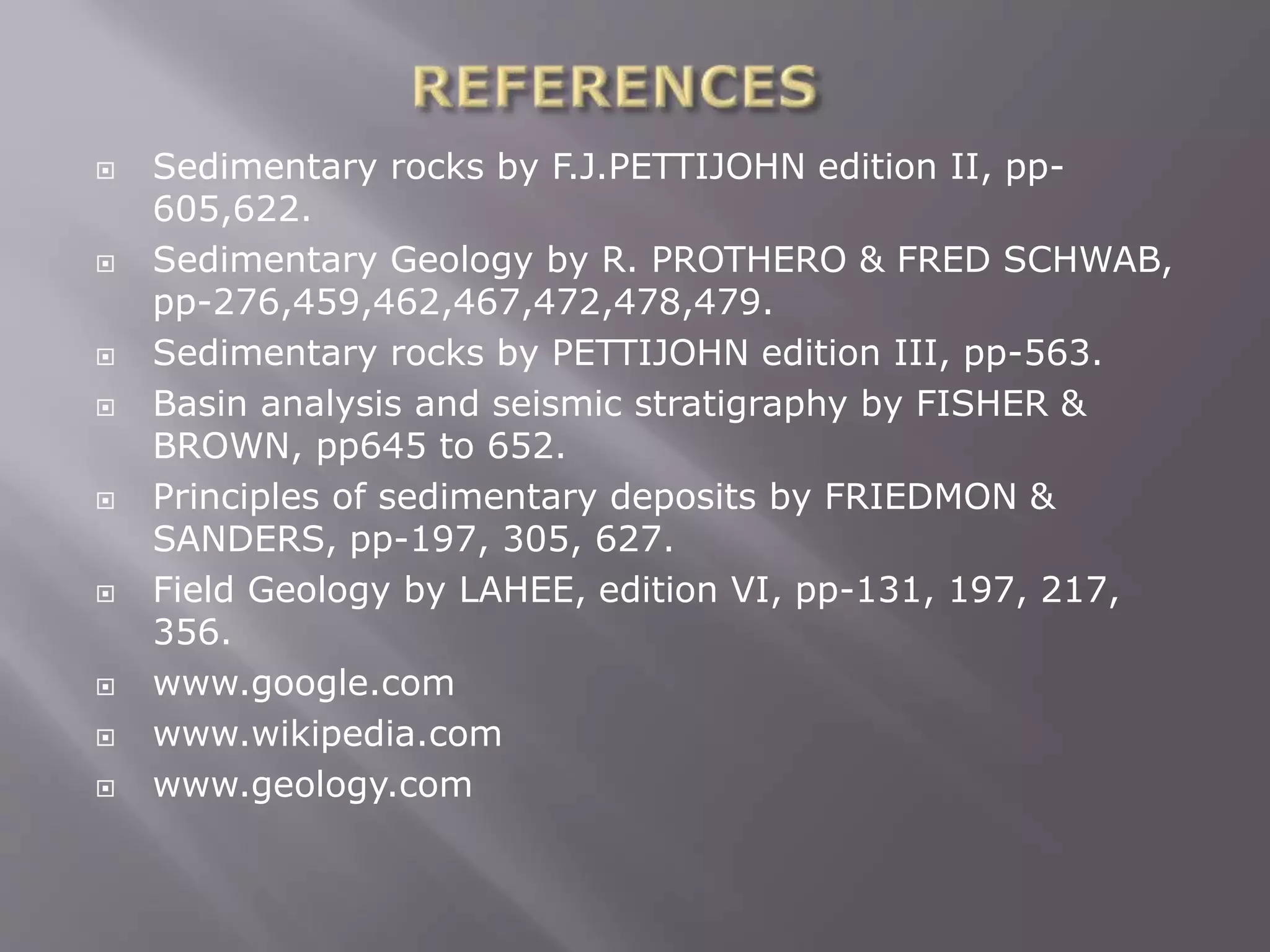  Sedimentary rocks by F.J.PETTIJOHN edition II, pp-
605,622.
 Sedimentary Geology by R. PROTHERO & FRED SCHWAB,
pp-276,459,462,467,472,478,479.
 Sedimentary rocks by PETTIJOHN edition III, pp-563.
 Basin analysis and seismic stratigraphy by FISHER &
BROWN, pp645 to 652.
 Principles of sedimentary deposits by FRIEDMON &
SANDERS, pp-197, 305, 627.
 Field Geology by LAHEE, edition VI, pp-131, 197, 217,
356.
 www.google.com
 www.wikipedia.com
 www.geology.com
 