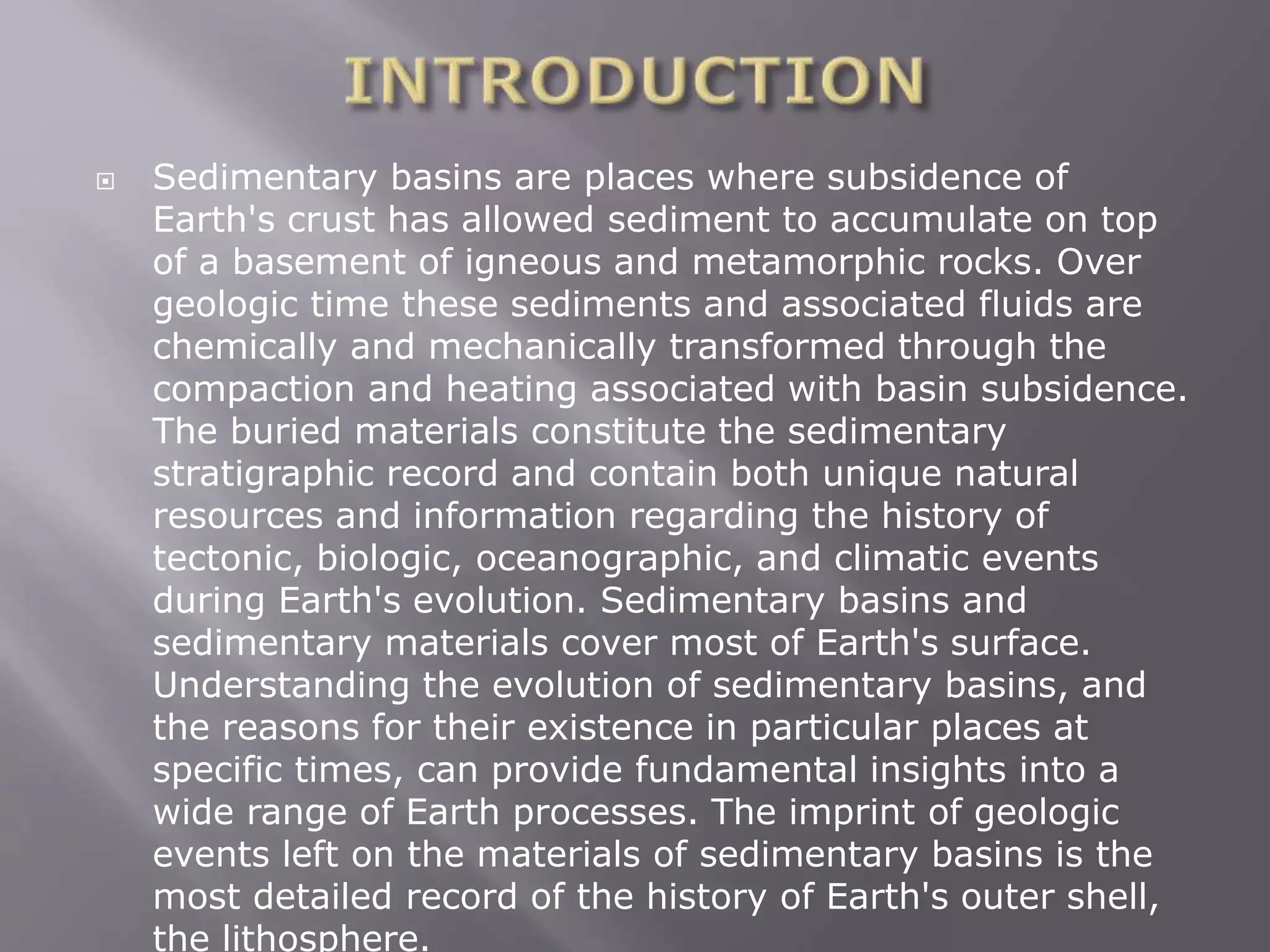  Sedimentary basins are places where subsidence of
Earth's crust has allowed sediment to accumulate on top
of a basement of igneous and metamorphic rocks. Over
geologic time these sediments and associated fluids are
chemically and mechanically transformed through the
compaction and heating associated with basin subsidence.
The buried materials constitute the sedimentary
stratigraphic record and contain both unique natural
resources and information regarding the history of
tectonic, biologic, oceanographic, and climatic events
during Earth's evolution. Sedimentary basins and
sedimentary materials cover most of Earth's surface.
Understanding the evolution of sedimentary basins, and
the reasons for their existence in particular places at
specific times, can provide fundamental insights into a
wide range of Earth processes. The imprint of geologic
events left on the materials of sedimentary basins is the
most detailed record of the history of Earth's outer shell,
the lithosphere.
 