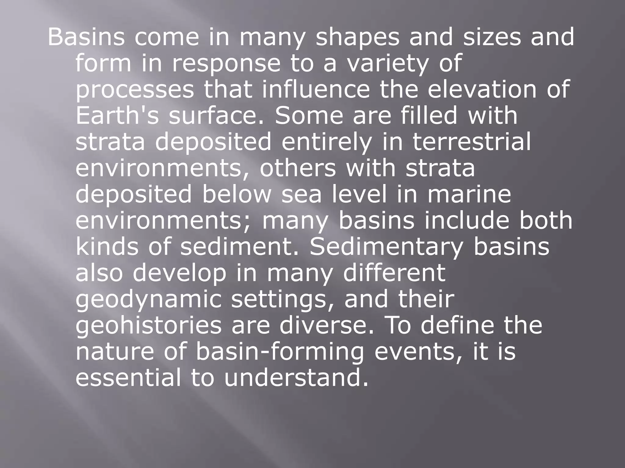 Basins come in many shapes and sizes and
form in response to a variety of
processes that influence the elevation of
Earth's surface. Some are filled with
strata deposited entirely in terrestrial
environments, others with strata
deposited below sea level in marine
environments; many basins include both
kinds of sediment. Sedimentary basins
also develop in many different
geodynamic settings, and their
geohistories are diverse. To define the
nature of basin-forming events, it is
essential to understand.
 