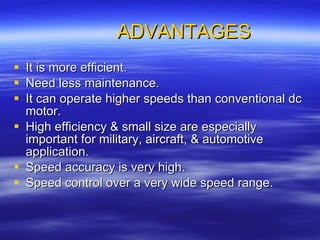 ADVANTAGES It is more efficient. Need less maintenance. It can operate higher speeds than conventional dc motor. High efficiency & small size are especially important for military, aircraft, & automotive application. Speed accuracy is very high. Speed control over a very wide speed range. 