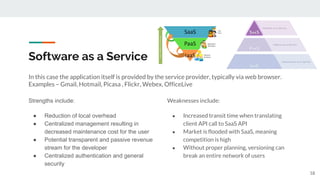 Software as a Service
In this case the application itself is provided by the service provider, typically via web browser.
Examples – Gmail, Hotmail, Picasa , Flickr, Webex, OfficeLive
Strengths include:
● Reduction of local overhead
● Centralized management resulting in
decreased maintenance cost for the user
● Potential transparent and passive revenue
stream for the developer
● Centralized authentication and general
security
Weaknesses include:
● Increased transit time when translating
client API call to SaaS API
● Market is flooded with SaaS, meaning
competition is high
● Without proper planning, versioning can
break an entire network of users
18
 