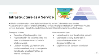 Infrastructure as a Service
• Service provider offers capacity for rent basically hosted Data centers and Servers
• An evolution of web site and server hosting services which provided servers and Virtual Private
servers. Examples – Google Compute Cloud, Amazon Elastic Compute Cloud, Rackspace.
Strengths include:
● Reduction of total operating cost
● High scalability: it’s easier to add a few
more virtual servers than to install a
whole new rack.
● Location flexibility: your servers are
located elsewhere, so you can operate
from literally any place that has an
internet connection.
Weaknesses Include:
● Lack of control over the physical network
● Decreased security due to lack of
physical network access and
development lifecycle
● Dependence on constant connection
20
 