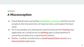 A Misconception
● Cloud-Based means providing something as a service and that service
comply to the characteristics of cloud services, and respect the layer
stack.
● So, If you peoples are utilizing the cloud services just for hosting your
application on a cloud server or building upon a cloud platform it
cannot be considered as a cloud based solution.
● Rather , it will be considered as a cloud hosted (client-server), or a
cloud assisted application.
23
 