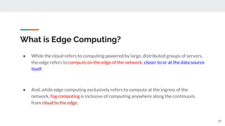 What is Edge Computing?
● While the cloud refers to computing powered by large, distributed groups of servers,
the edge refers to compute on the edge of the network, closer to or at the data source
itself.
● And, while edge computing exclusively refers to compute at the ingress of the
network, fog computing is inclusive of computing anywhere along the continuum,
from cloud to the edge.
29
 