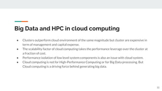 Big Data and HPC in cloud computing
● Clusters outperform cloud environment of the same magnitude but cluster are expensive in
term of management and capital expense.
● The scalability factor of cloud computing takes the performance leverage over the cluster at
a fraction of cost.
● Performance isolation of low level system components is also an issue with cloud system.
● Cloud computing is not for High-Performance Computing or for Big Data processing. But
Cloud computing is a driving force behind generating big data.
32
 
