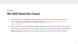 We Still Need the Cloud
● The cloud and the traditional ‘data warehouse’ model is still needed in situations
requiring heavy computing and storage resources, such as big data analytics on
historical data.
● We’re in the midst of a countless number of trends which all converge at the need for
computing to move from the cloud to the edge, we should expect edge computing and
fog computing to become a more popular topic of conversation in the near future.
33
 