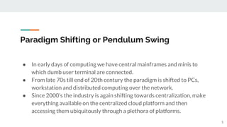 Paradigm Shifting or Pendulum Swing
● In early days of computing we have central mainframes and minis to
which dumb user terminal are connected.
● From late 70s till end of 20th century the paradigm is shifted to PCs,
workstation and distributed computing over the network.
● Since 2000’s the industry is again shifting towards centralization, make
everything available on the centralized cloud platform and then
accessing them ubiquitously through a plethora of platforms.
5
 