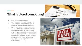 What is cloud computing?
● It is a business model
● The closest analogy can be of
the car/home rental business.
● “A computing paradigm where
the boundaries of computing
will be determined by economic
rationale rather than technical
limits alone”. Prof. Ramnath
Chellappa (1997)
6
 