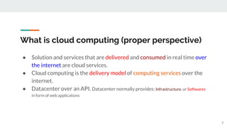 What is cloud computing (proper perspective)
● Solution and services that are delivered and consumed in real time over
the internet are cloud services.
● Cloud computing is the delivery model of computing services over the
internet.
● Datacenter over an API. Datacenter normally provides: Infrastructure, or Softwares
in form of web applications
7
 