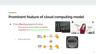 Prominent feature of cloud computing model
● From Business point of view:
○ Reduction/transformation of capital
expenditure to operational expenditure.
○ Pay as you use.
9
 