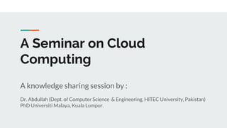 A Seminar on Cloud
Computing
A knowledge sharing session by :
Dr. Abdullah (Dept. of Computer Science & Engineering, HITEC University, Pakistan)
PhD Universiti Malaya, Kuala Lumpur.
 