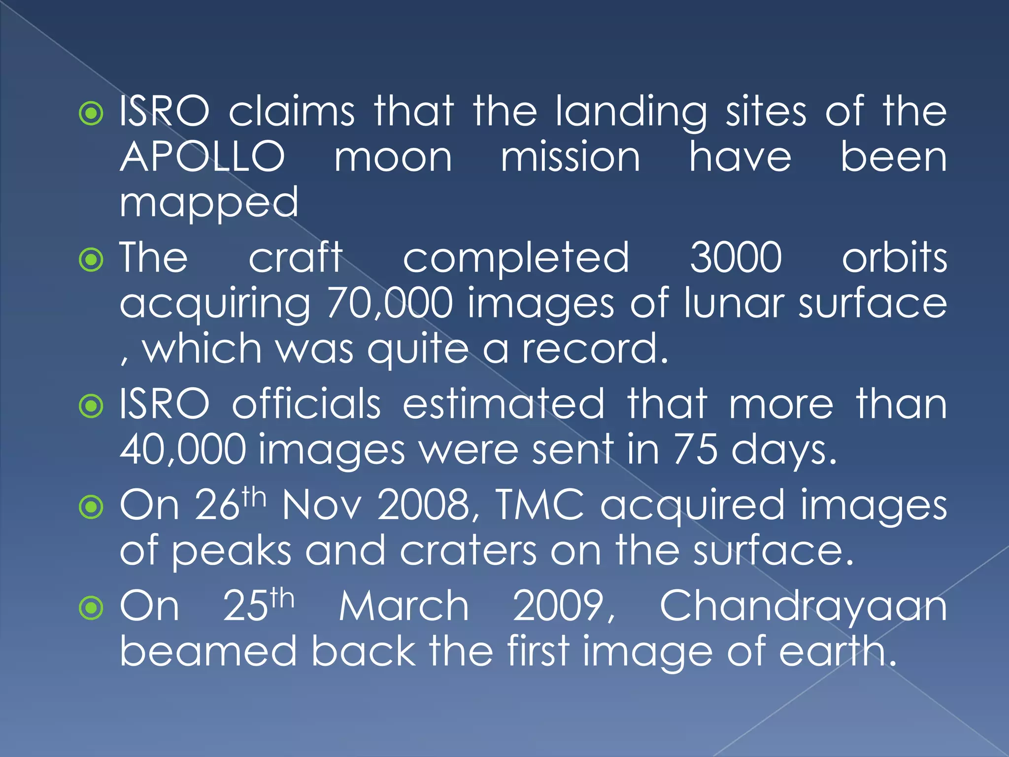  ISRO claims that the landing sites of the
  APOLLO moon mission have been
  mapped
 The   craft completed 3000 orbits
  acquiring 70,000 images of lunar surface
  , which was quite a record.
 ISRO officials estimated that more than
  40,000 images were sent in 75 days.
 On 26th Nov 2008, TMC acquired images
  of peaks and craters on the surface.
 On 25th March 2009, Chandrayaan
  beamed back the first image of earth.
 