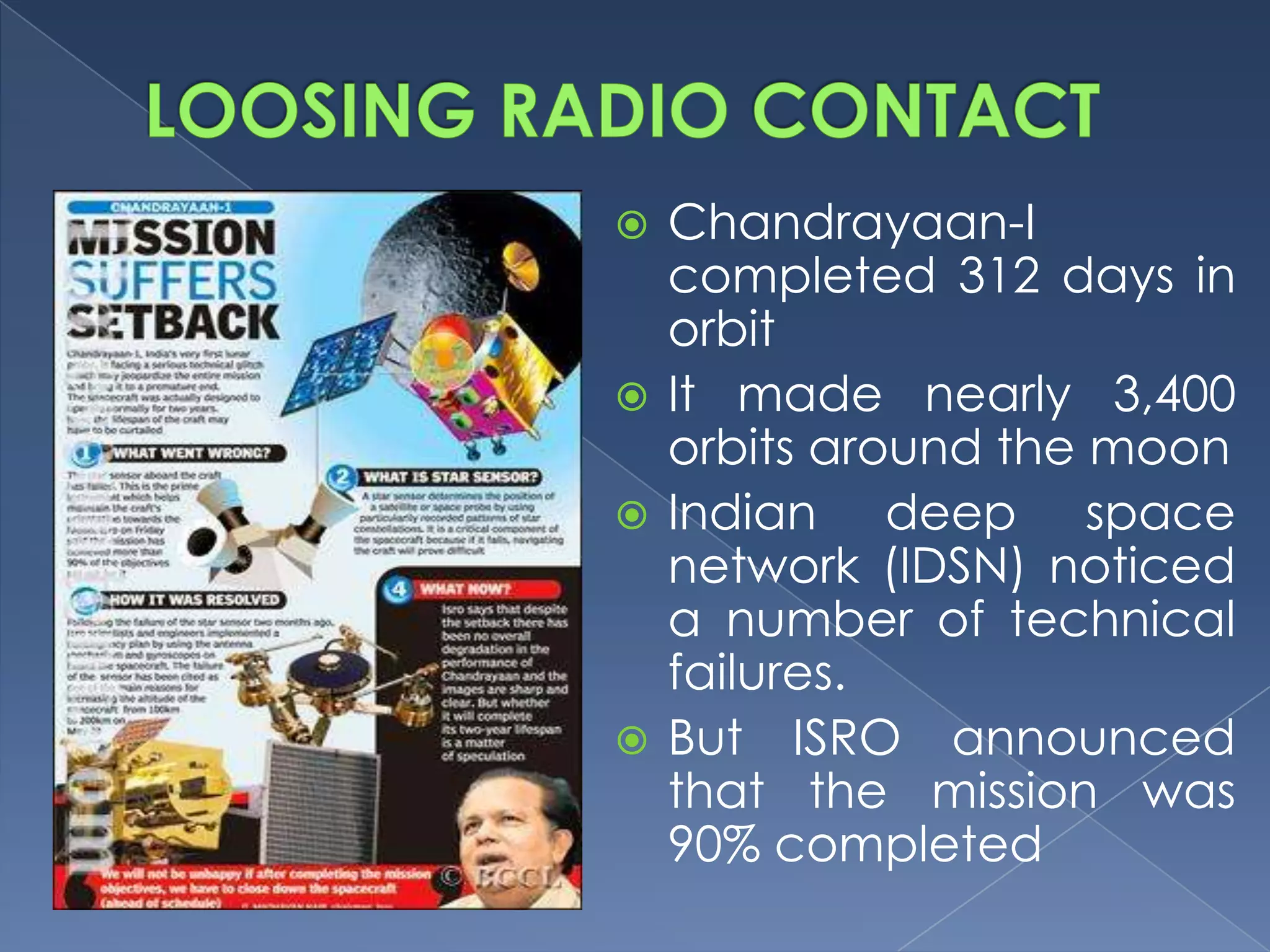  Chandrayaan-I
  completed 312 days in
  orbit
 It made nearly 3,400
  orbits around the moon
 Indian    deep space
  network (IDSN) noticed
  a number of technical
  failures.
 But ISRO announced
  that the mission was
  90% completed
 