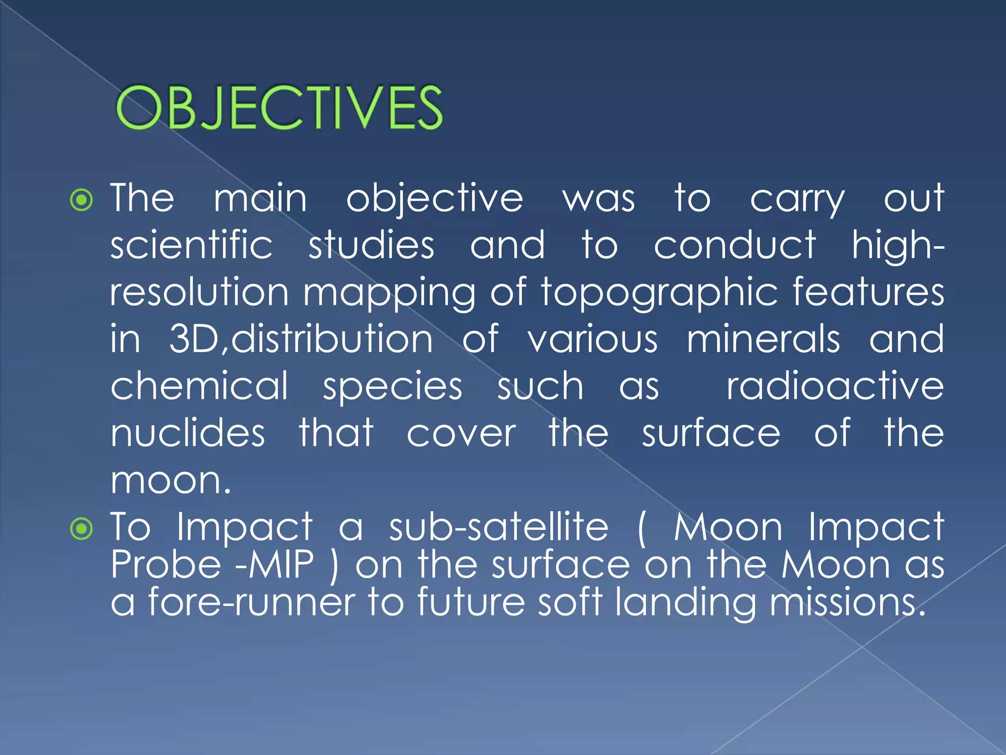  The main objective was to carry out
  scientific studies and to conduct high-
  resolution mapping of topographic features
  in 3D,distribution of various minerals and
  chemical species such as           radioactive
  nuclides that cover the surface of the
  moon.
 To Impact a sub-satellite ( Moon Impact
  Probe -MIP ) on the surface on the Moon as
  a fore-runner to future soft landing missions.
 