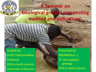 A Seminar on
Geological ground prospecting
method and indications.
Guided by:
Dr.M S Sethumadhav
Professor
DOS in earth science
University of Mysore.
Presented by:
MOAMENLA L.
3rd sem applied
geology
DOS in earth science
 
