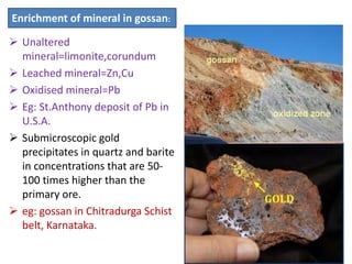  Unaltered
mineral=limonite,corundum
 Leached mineral=Zn,Cu
 Oxidised mineral=Pb
 Eg: St.Anthony deposit of Pb in
U.S.A.
 Submicroscopic gold
precipitates in quartz and barite
in concentrations that are 50-
100 times higher than the
primary ore.
 eg: gossan in Chitradurga Schist
belt, Karnataka.
Enrichment of mineral in gossan:
 