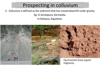 Prospecting in colluvium
 Colluvium is defined as the sediment that has moved downhill under gravity.
Eg: In keralapura, Karnataka.
In Delwara, Rajasthan.
Fig:Unsorted sharp angular
fragments.
 