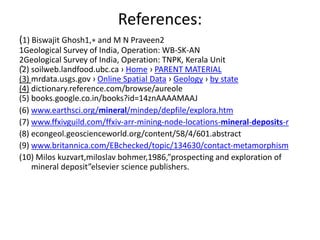 References:
(1) Biswajit Ghosh1,∗ and M N Praveen2
1Geological Survey of India, Operation: WB-SK-AN
2Geological Survey of India, Operation: TNPK, Kerala Unit
(2) soilweb.landfood.ubc.ca › Home › PARENT MATERIAL
(3) mrdata.usgs.gov › Online Spatial Data › Geology › by state
(4) dictionary.reference.com/browse/aureole
(5) books.google.co.in/books?id=14znAAAAMAAJ
(6) www.earthsci.org/mineral/mindep/depfile/explora.htm
(7) www.ffxivguild.com/ffxiv-arr-mining-node-locations-mineral-deposits-r
(8) econgeol.geoscienceworld.org/content/58/4/601.abstract
(9) www.britannica.com/EBchecked/topic/134630/contact-metamorphism
(10) Milos kuzvart,miloslav bohmer,1986,”prospecting and exploration of
mineral deposit”elsevier science publishers.
.
 