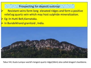 Prospecting for deposit outcrop:
 Resistant veins form long elevated ridges and form a positive
relief.eg:quartz vein which may host sulphide mineralization.
 Eg: In Hutti Belt,Karnataka.
 In Bundelkhand granitoid , India.
Tabur hill, Kuala Lumpur-world’s longest quartz ridge(16km) also called dragon’s backbone.
 