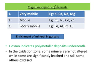 Migration capacity of elements
Enrichment of mineral in gossan:
• Gossan indicates polymetallic deposits underneath.
• In the oxidation zone, some minerals are not altered
while some are significantly leached and still some
others oxidised.
1. Very mobile Eg: K, Ca, Na, Mg
2. Mobile Eg: Cu, Ni, Co, Zn
3. Poorly mobile Eg: Fe, Al, Pt, Au
 