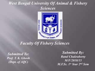 West Bengal University Of Animal & Fishery
Sciences
Faculty Of Fishery Sciences
Submitted To:
Prof. T. K. Ghosh
(Dept. of AQC)
Submitted By:
Ratul Chakraborty
M/F/2018/15
M.F.Sc. 1st Year 2nd Sem
 