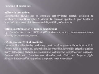 Function of probiotics:
a)Growth promotion:
Lactobacillus (LAB) act on complex carbohydrates (starch, cellulose &
synthesize many B–complex & vitamin K. Increase appetite & good health in
host. Infection control & from raised digestibility of nutrients.
b)Immunostimulation / Immunomodulation:
Eg; Lactobacillus casei YIT9018 (BPL) shown to act as immuno-modulators
altering anti-tumor responses.
c)Antagonism effect of probiotics:
Lactobacillus effective by producing certain weak organic acids as lactic acid &
formic acids as acidolin , acidophylin, lactobacillin, lactocidin effective against
many pathogenic bacteria as Escherichia, Salmonella, Streptococcus, Shigella,
Proteus, Klebsiella, Pseudomonas, Bacillus and Vibrio thus helps to fight
disease. Lactobacillus balgaricus are potent toxin neutralizer.
 