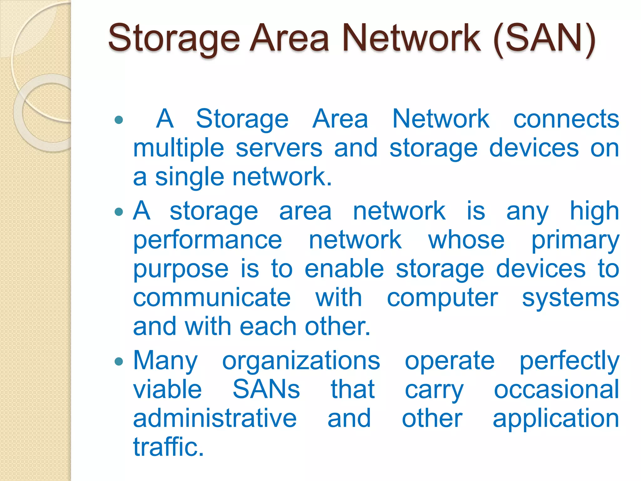 Storage Area Network (SAN)
 A Storage Area Network connects
multiple servers and storage devices on
a single network.
 A storage area network is any high
performance network whose primary
purpose is to enable storage devices to
communicate with computer systems
and with each other.
 Many organizations operate perfectly
viable SANs that carry occasional
administrative and other application
traffic.
 