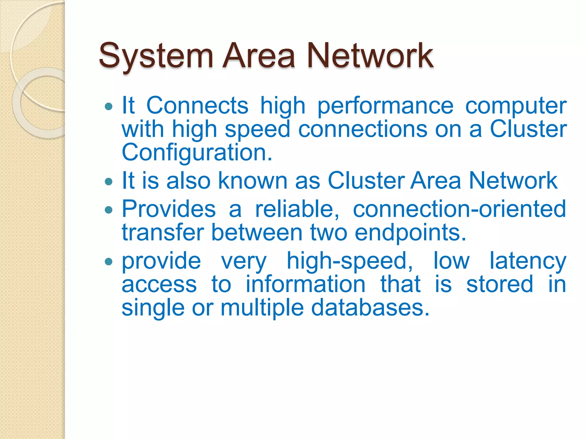 System Area Network
 It Connects high performance computer
with high speed connections on a Cluster
Configuration.
 It is also known as Cluster Area Network
 Provides a reliable, connection-oriented
transfer between two endpoints.
 provide very high-speed, low latency
access to information that is stored in
single or multiple databases.
 