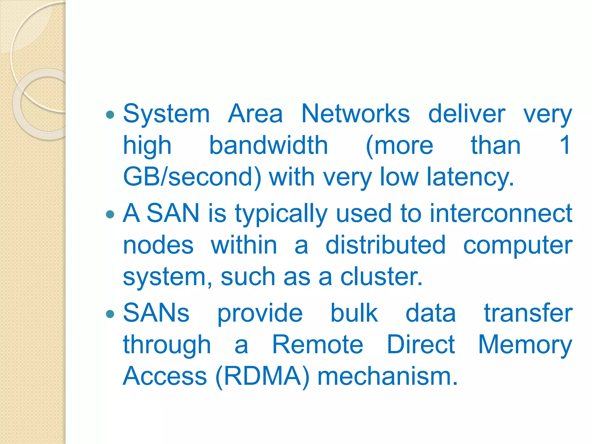  System Area Networks deliver very
high bandwidth (more than 1
GB/second) with very low latency.
 A SAN is typically used to interconnect
nodes within a distributed computer
system, such as a cluster.
 SANs provide bulk data transfer
through a Remote Direct Memory
Access (RDMA) mechanism.
 