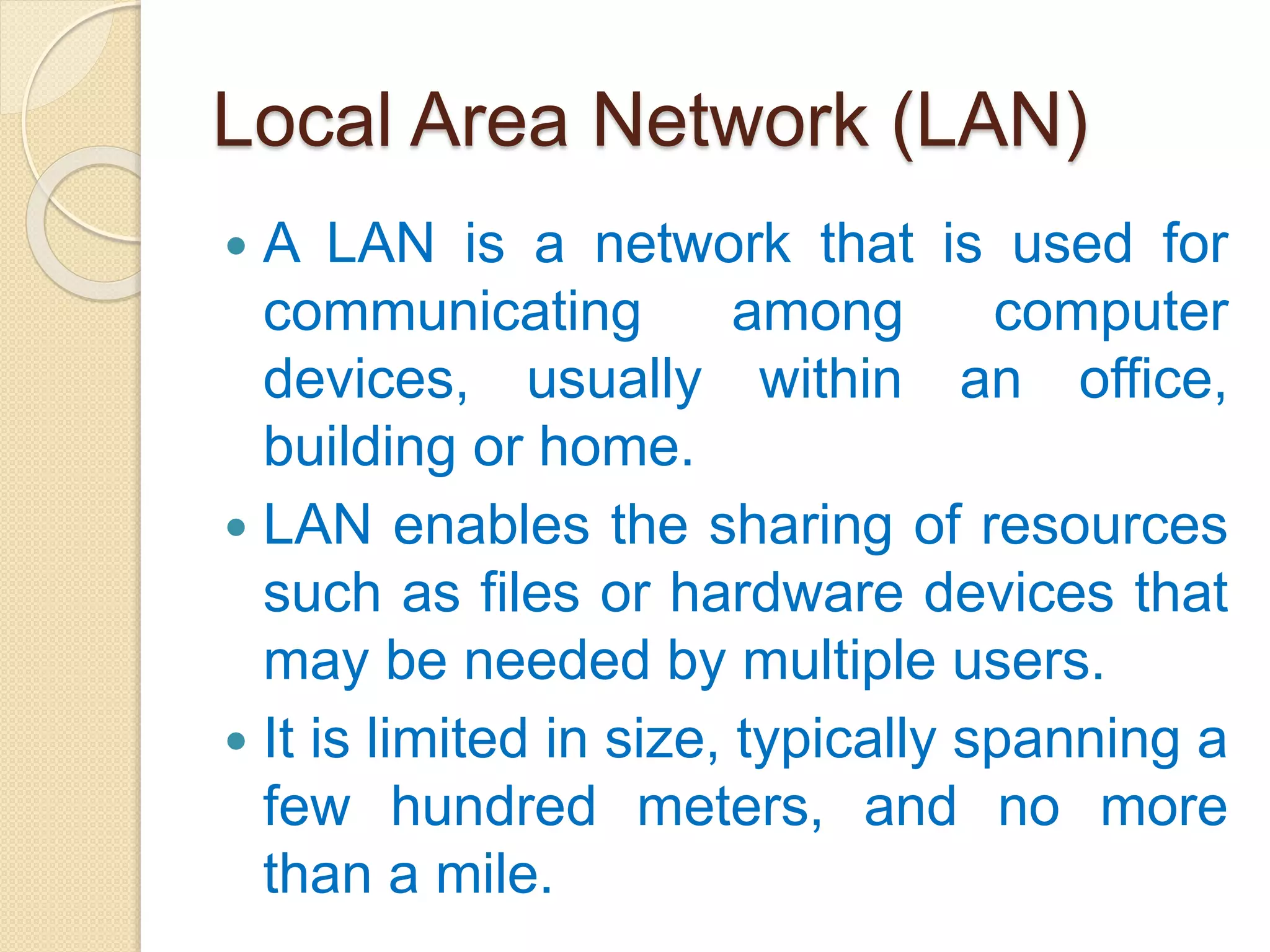 Local Area Network (LAN)
 A LAN is a network that is used for
communicating among computer
devices, usually within an office,
building or home.
 LAN enables the sharing of resources
such as files or hardware devices that
may be needed by multiple users.
 It is limited in size, typically spanning a
few hundred meters, and no more
than a mile.
 