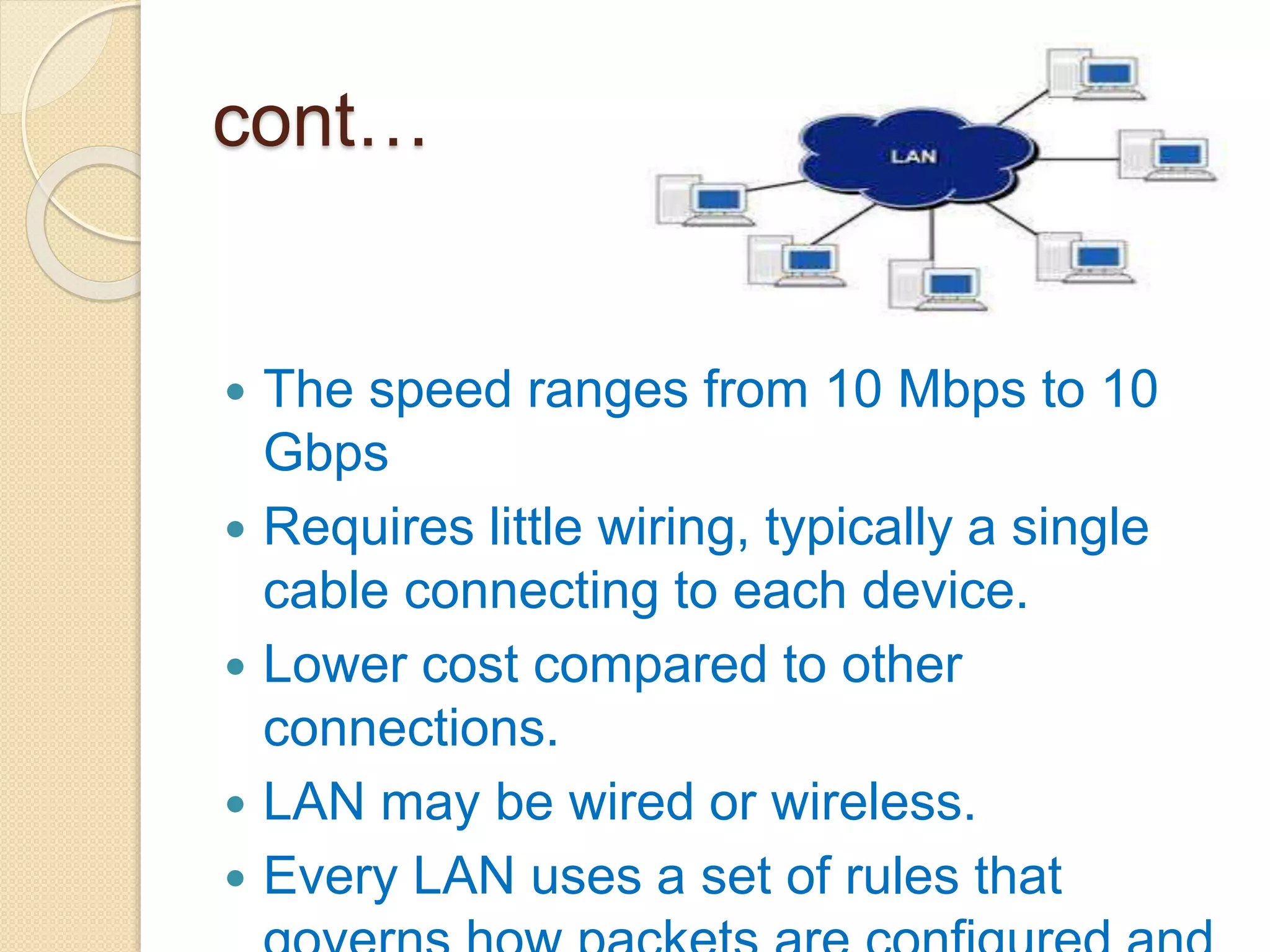 cont…
 The speed ranges from 10 Mbps to 10
Gbps
 Requires little wiring, typically a single
cable connecting to each device.
 Lower cost compared to other
connections.
 LAN may be wired or wireless.
 Every LAN uses a set of rules that
 