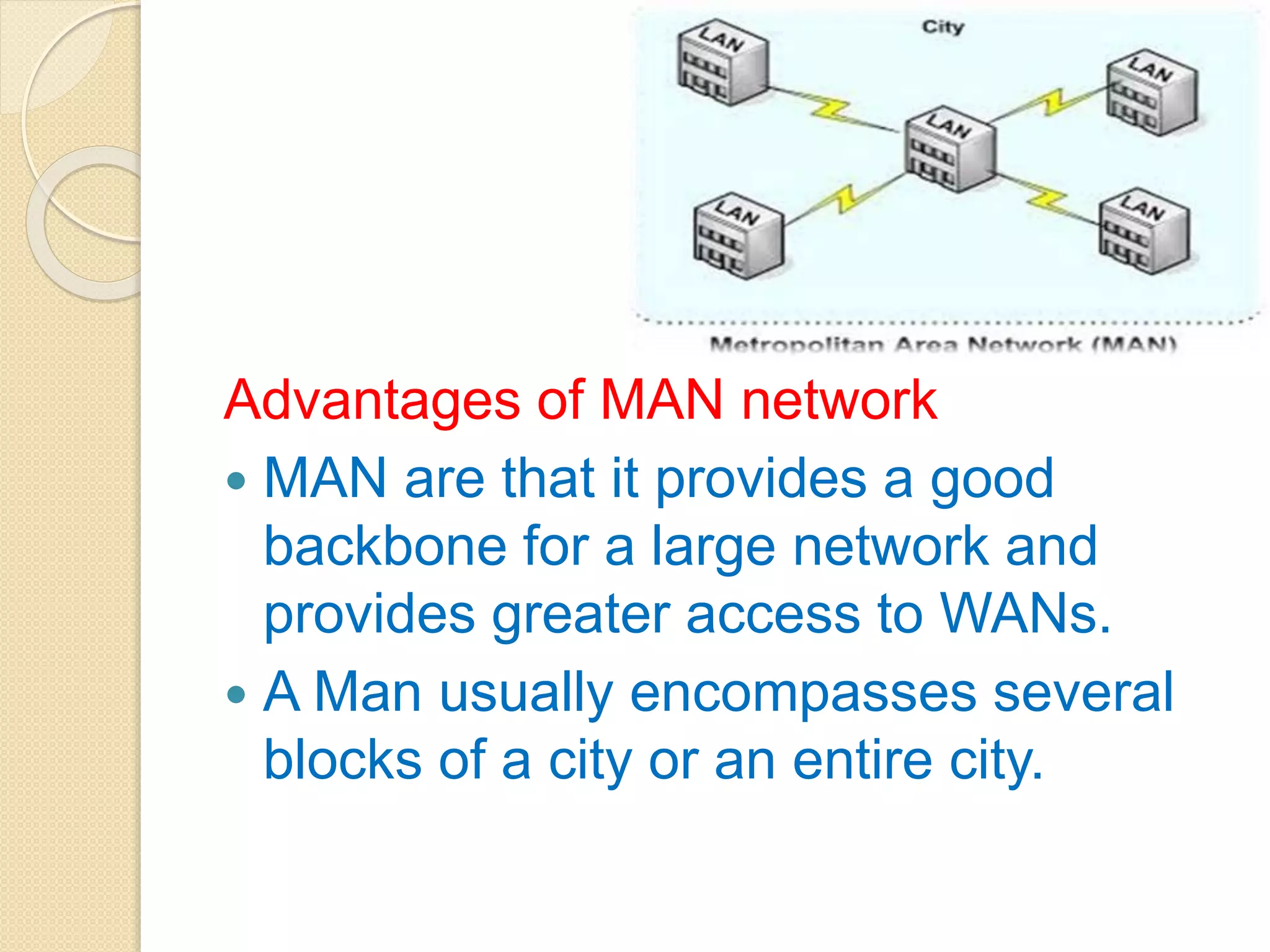 Advantages of MAN network
 MAN are that it provides a good
backbone for a large network and
provides greater access to WANs.
 A Man usually encompasses several
blocks of a city or an entire city.
 