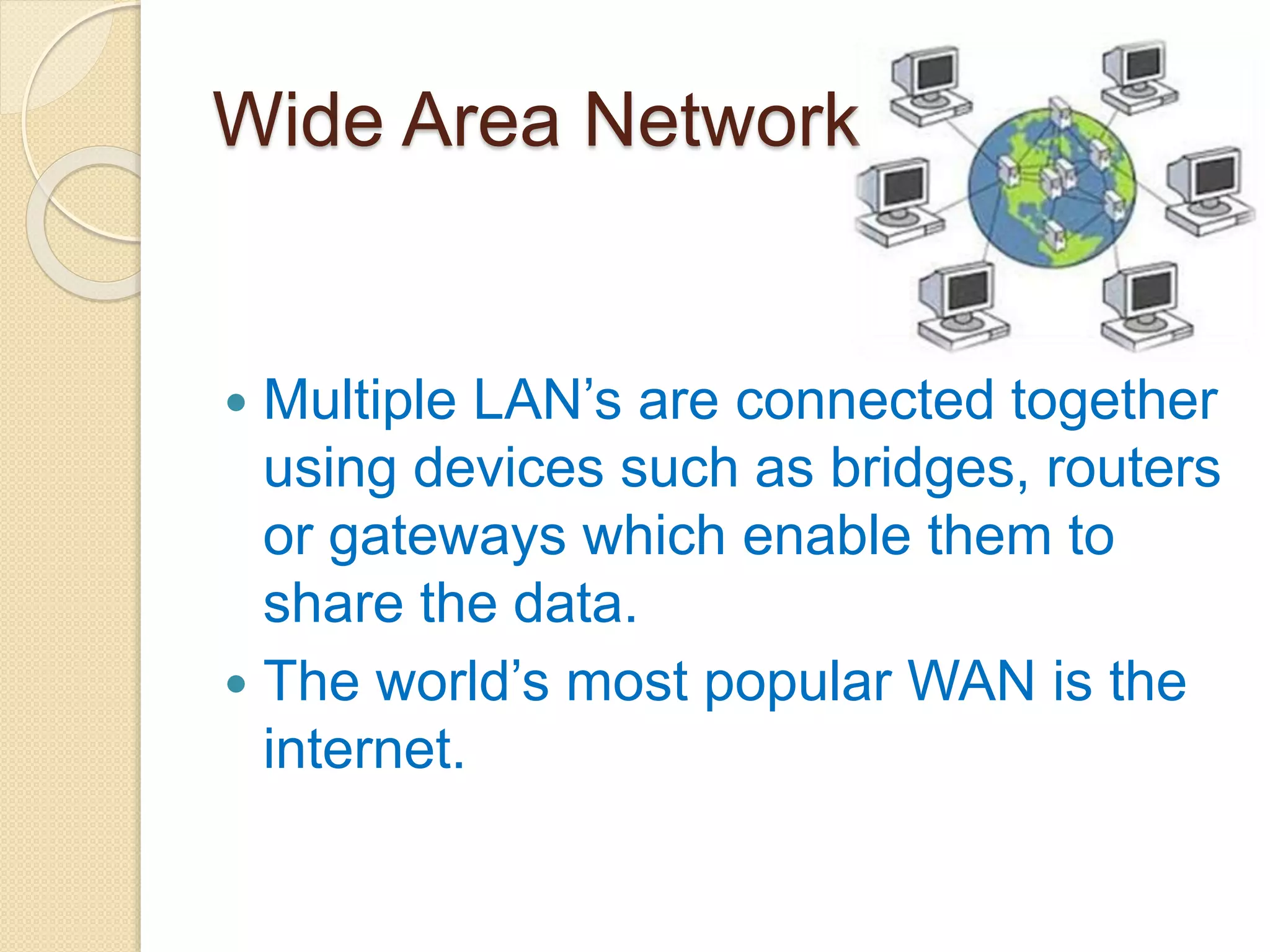 Wide Area Network
 Multiple LAN’s are connected together
using devices such as bridges, routers
or gateways which enable them to
share the data.
 The world’s most popular WAN is the
internet.
 