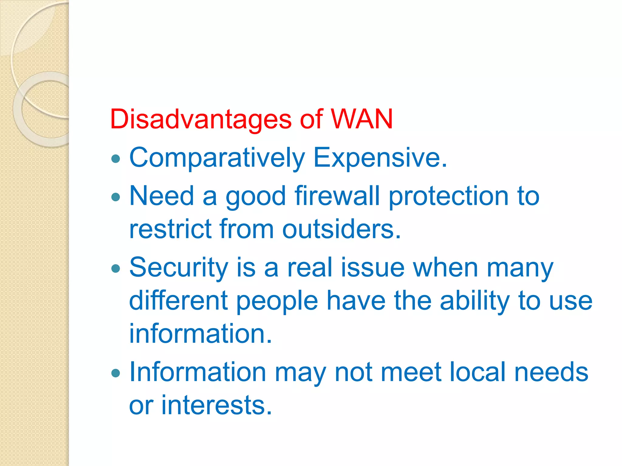 Disadvantages of WAN
 Comparatively Expensive.
 Need a good firewall protection to
restrict from outsiders.
 Security is a real issue when many
different people have the ability to use
information.
 Information may not meet local needs
or interests.
 