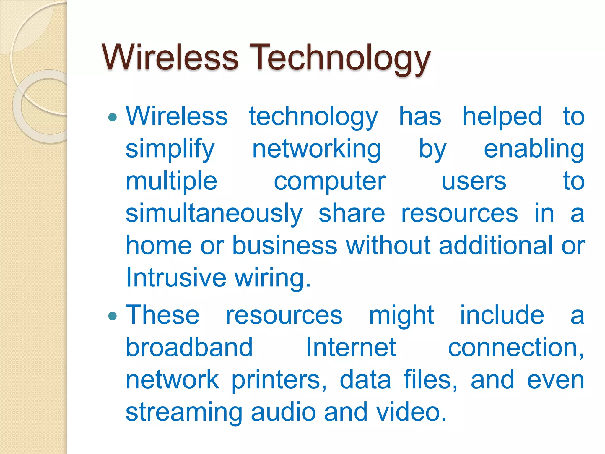 Wireless Technology
 Wireless technology has helped to
simplify networking by enabling
multiple computer users to
simultaneously share resources in a
home or business without additional or
Intrusive wiring.
 These resources might include a
broadband Internet connection,
network printers, data files, and even
streaming audio and video.
 